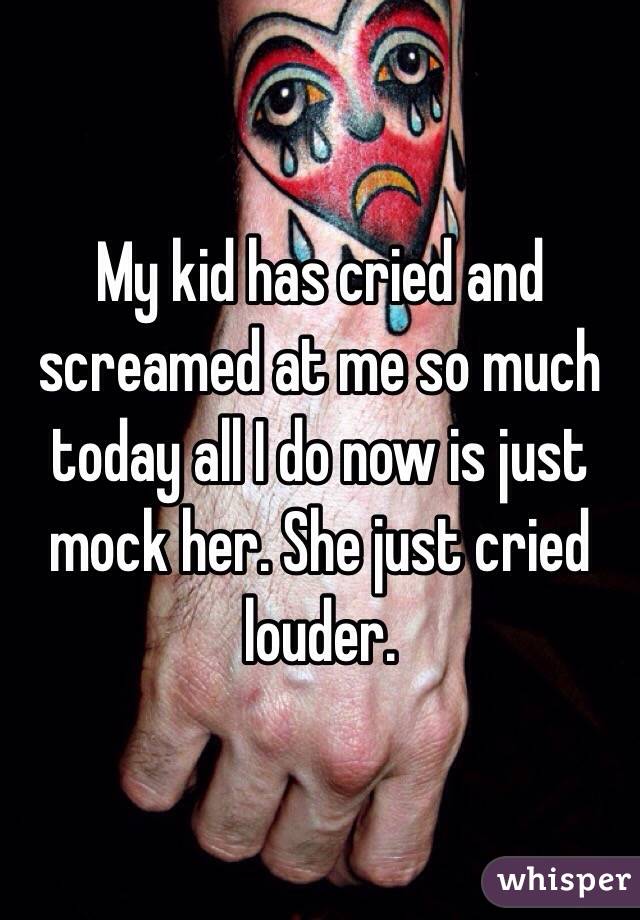 My kid has cried and screamed at me so much today all I do now is just mock her. She just cried louder. 