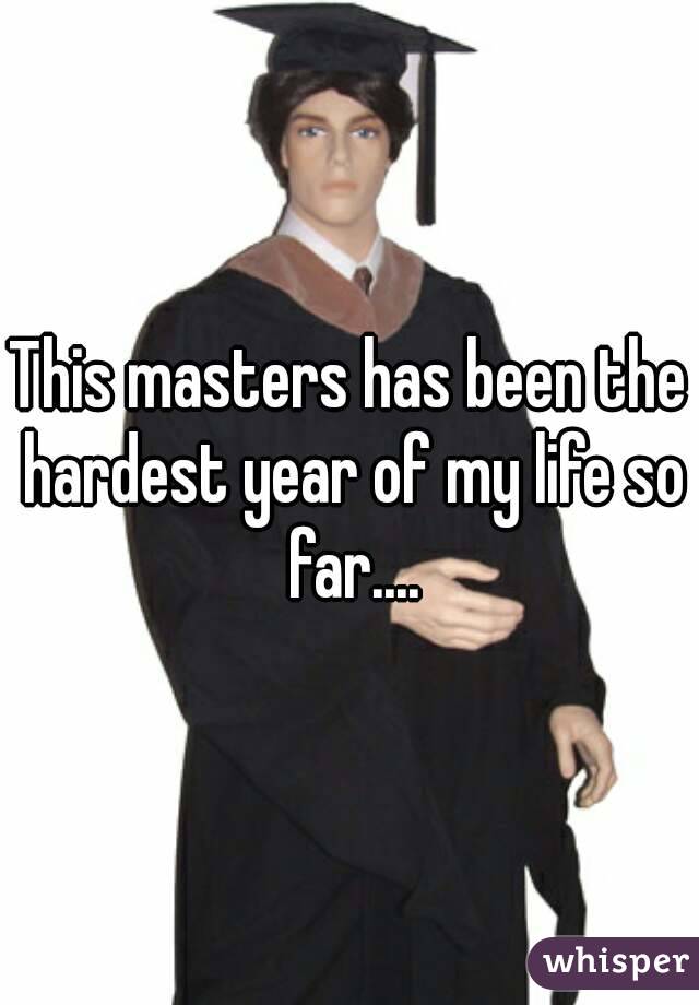 This masters has been the hardest year of my life so far....