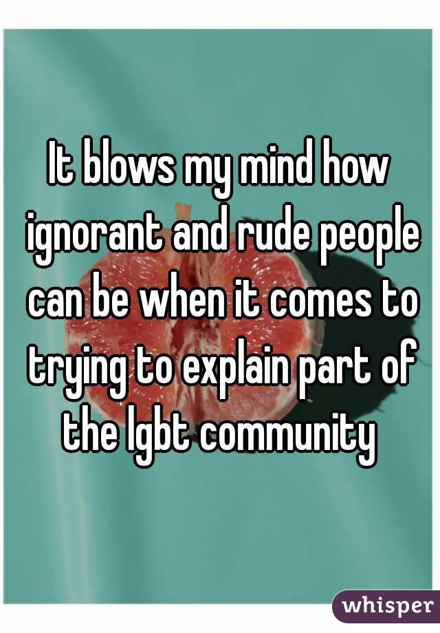 It blows my mind how ignorant and rude people can be when it comes to trying to explain part of the lgbt community 