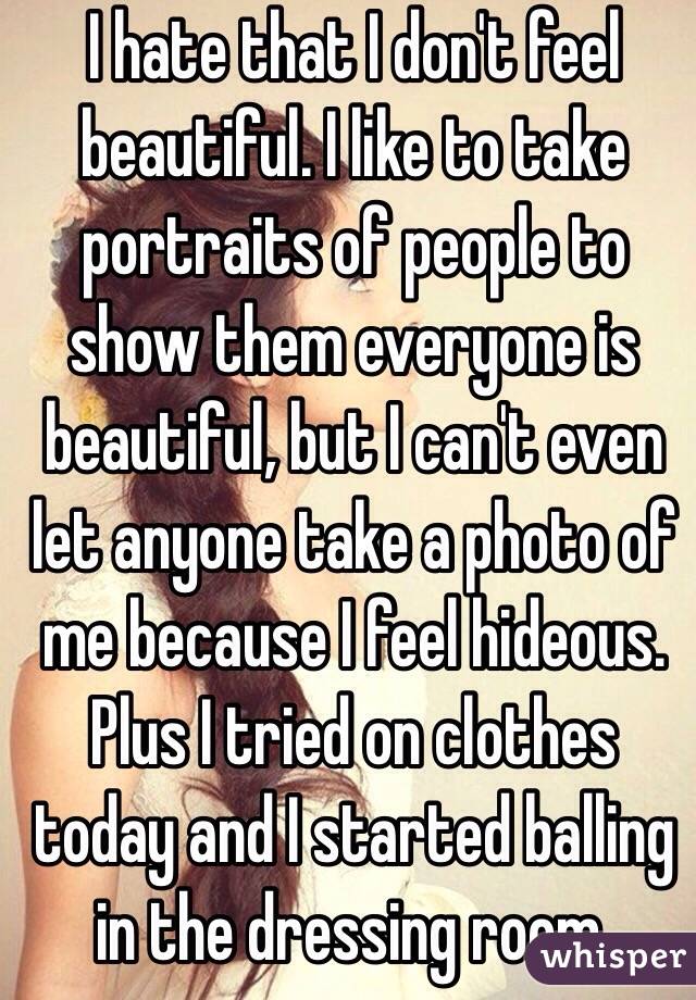 I hate that I don't feel beautiful. I like to take portraits of people to show them everyone is beautiful, but I can't even let anyone take a photo of me because I feel hideous. Plus I tried on clothes today and I started balling in the dressing room. 