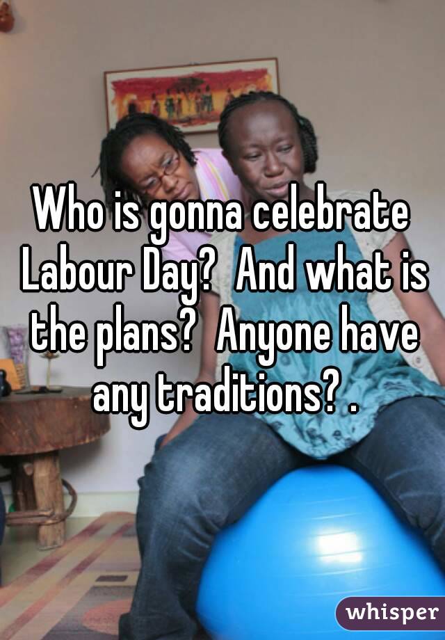 Who is gonna celebrate Labour Day?  And what is the plans?  Anyone have any traditions? .