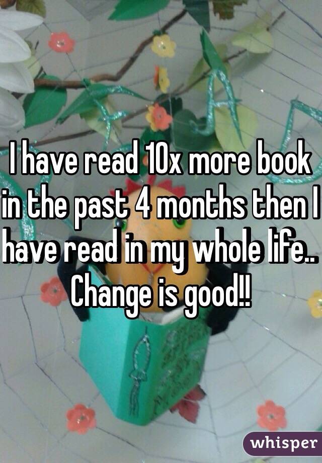 I have read 10x more book in the past 4 months then I have read in my whole life.. Change is good!! 