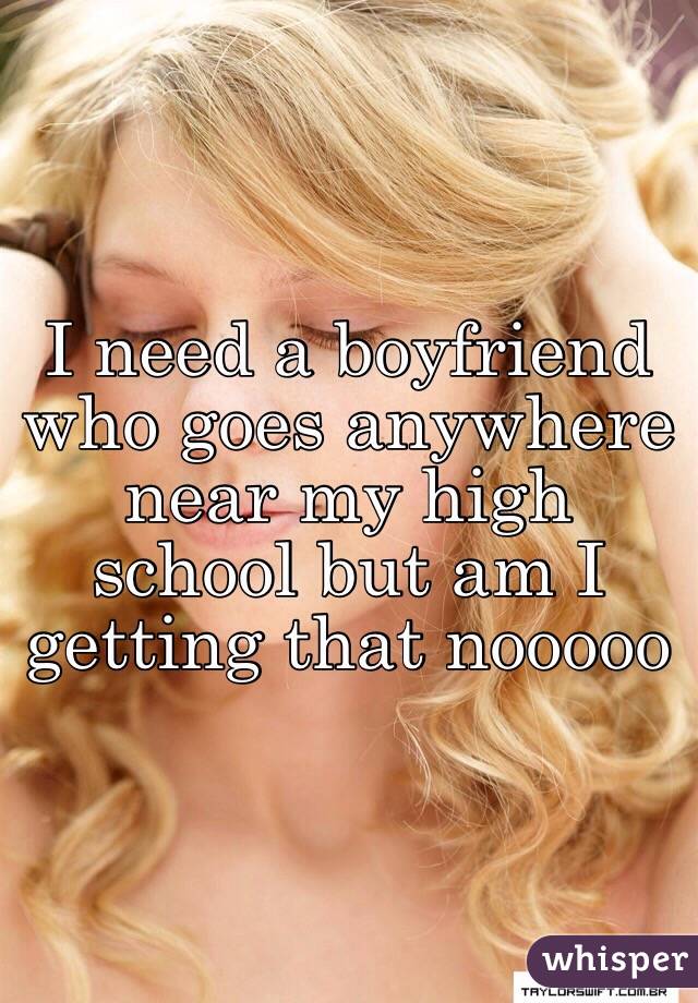 I need a boyfriend who goes anywhere near my high school but am I getting that nooooo