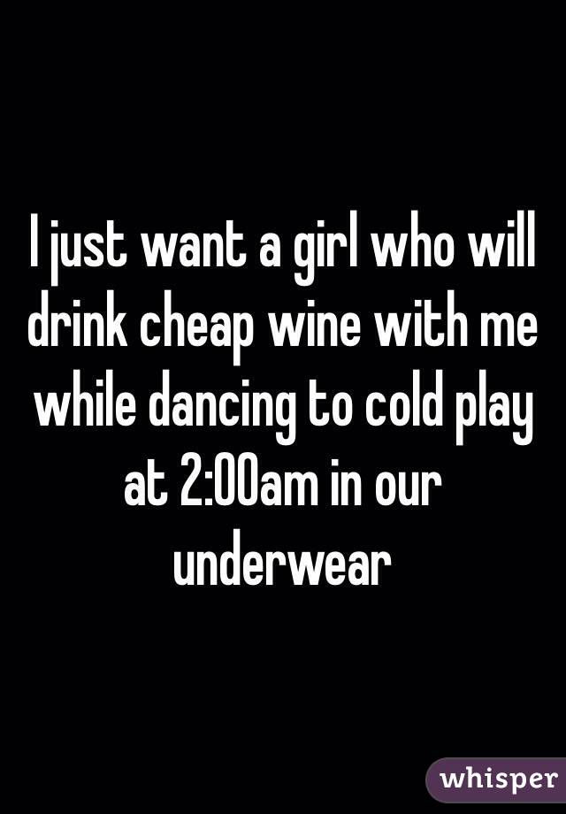 I just want a girl who will drink cheap wine with me while dancing to cold play at 2:00am in our underwear