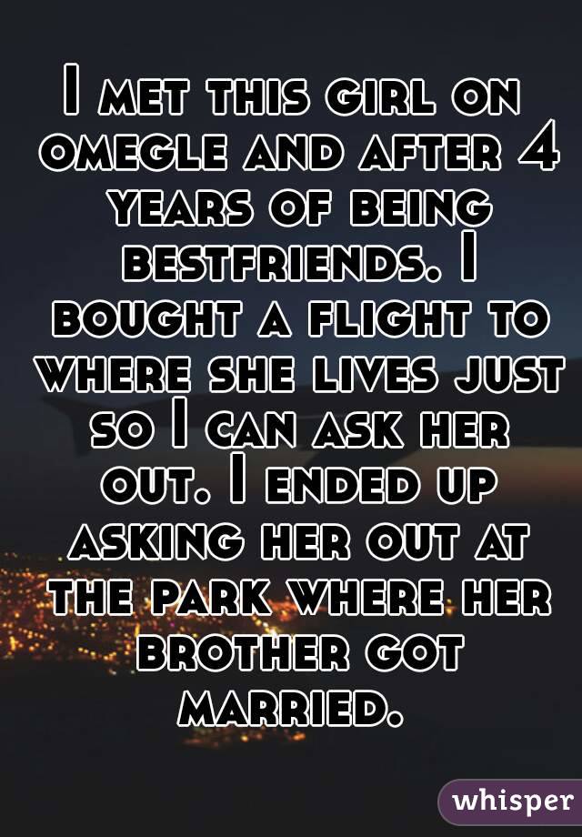 I met this girl on omegle and after 4 years of being bestfriends. I bought a flight to where she lives just so I can ask her out. I ended up asking her out at the park where her brother got married. 