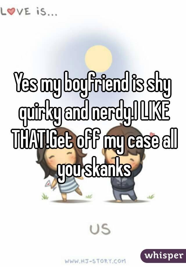 Yes my boyfriend is shy quirky and nerdy.I LIKE THAT!Get off my case all you skanks