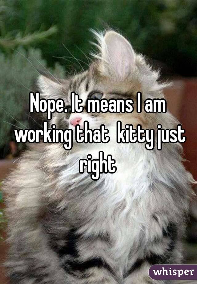 Nope. It means I am working that  kitty just right 