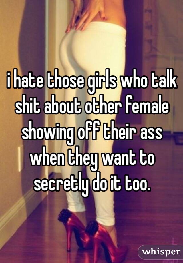 i hate those girls who talk shit about other female showing off their ass when they want to secretly do it too. 