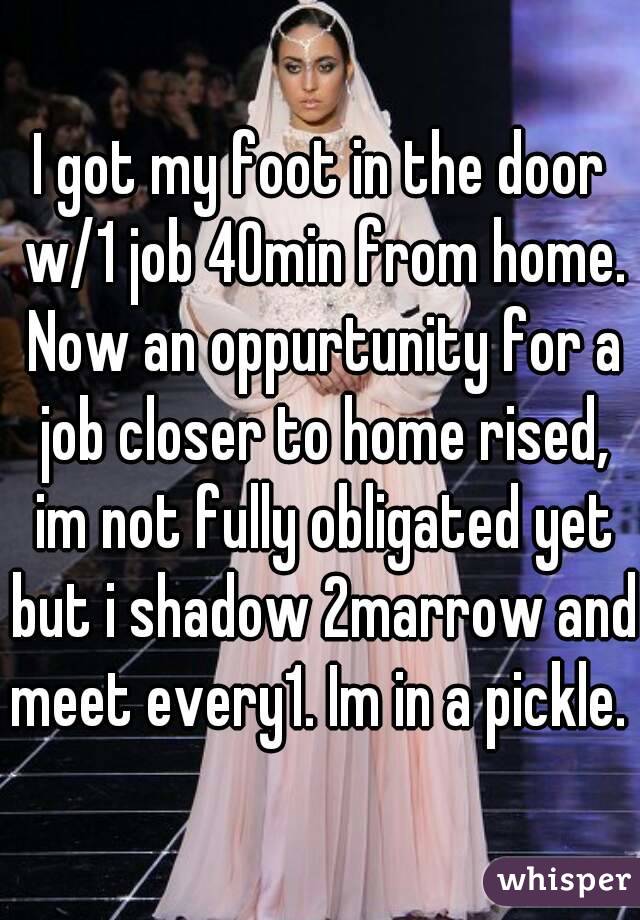 I got my foot in the door w/1 job 40min from home. Now an oppurtunity for a job closer to home rised, im not fully obligated yet but i shadow 2marrow and meet every1. Im in a pickle. 