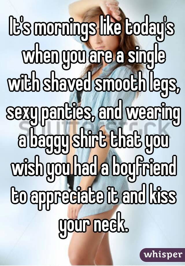 It's mornings like today's when you are a single with shaved smooth legs, sexy panties, and wearing a baggy shirt that you wish you had a boyfriend to appreciate it and kiss your neck.