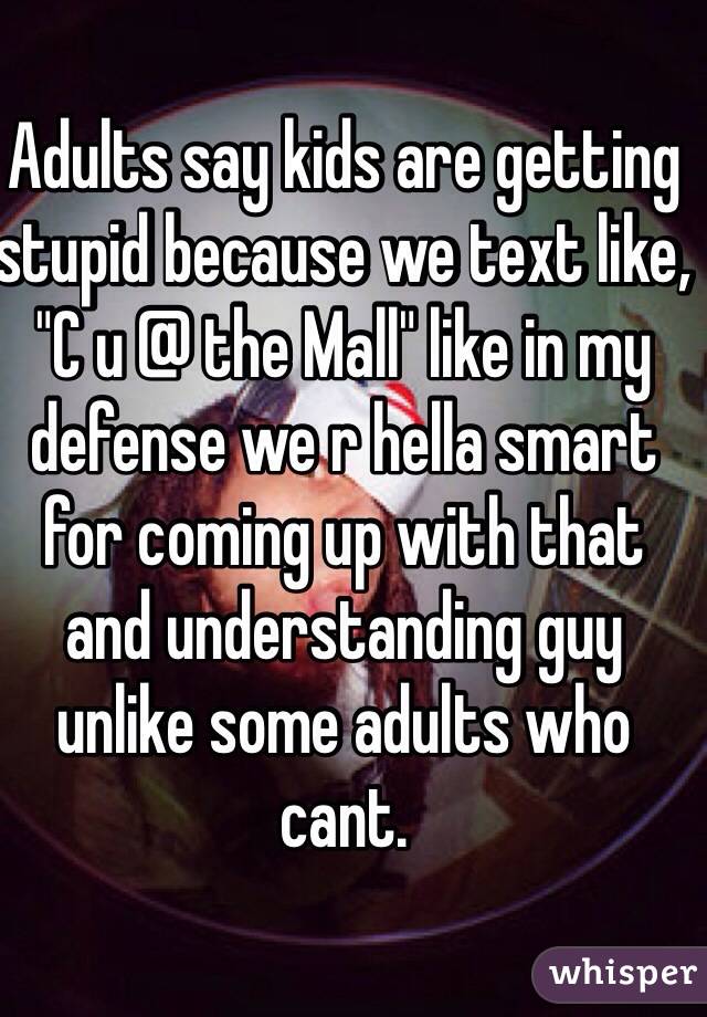 Adults say kids are getting stupid because we text like, "C u @ the Mall" like in my defense we r hella smart for coming up with that and understanding guy unlike some adults who cant. 