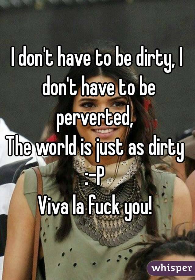 I don't have to be dirty, I don't have to be perverted,  
The world is just as dirty 
:-P 
Viva la fuck you! 