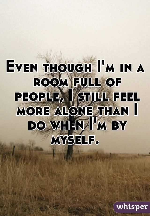 Even though I'm in a room full of people, I still feel more alone than I do when I'm by myself. 