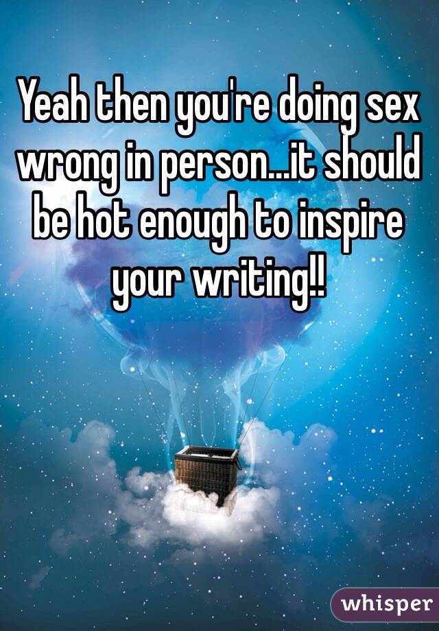Yeah then you're doing sex wrong in person...it should be hot enough to inspire your writing!!