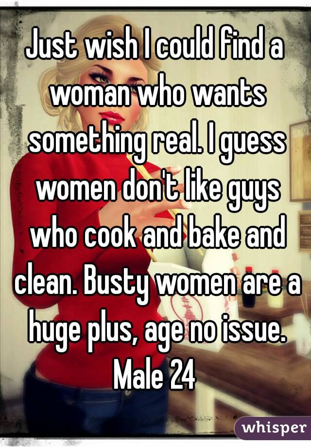 Just wish I could find a woman who wants something real. I guess women don't like guys who cook and bake and clean. Busty women are a huge plus, age no issue. Male 24 