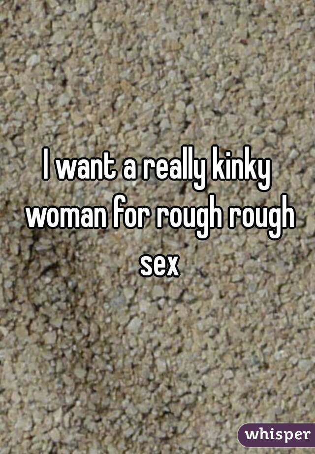 I want a really kinky woman for rough rough sex