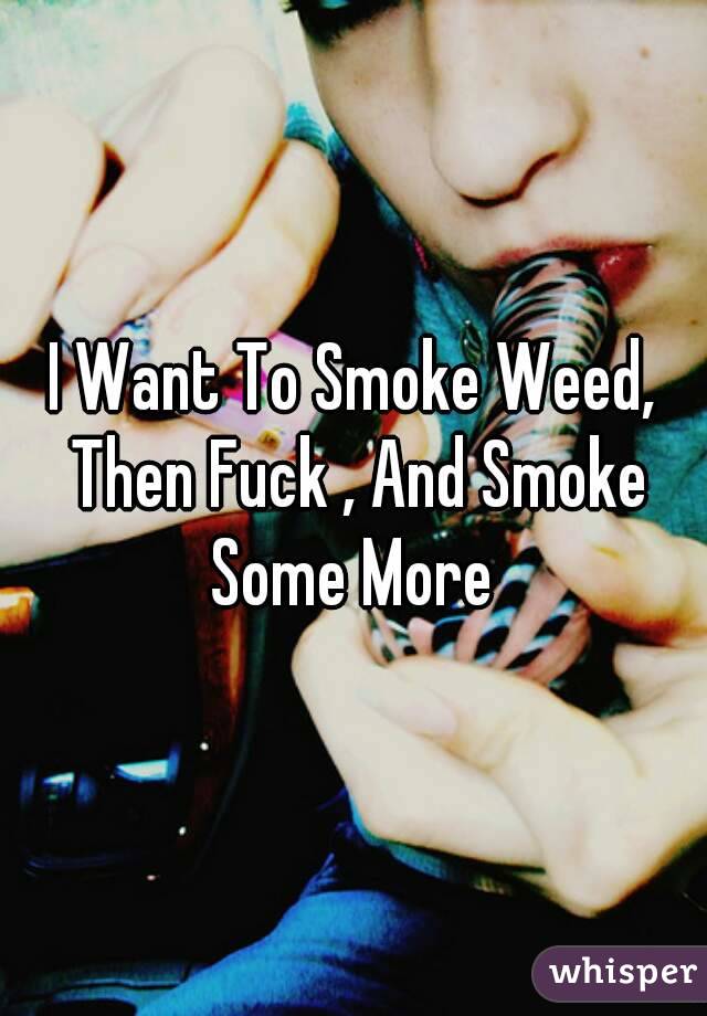 I Want To Smoke Weed, Then Fuck , And Smoke Some More 