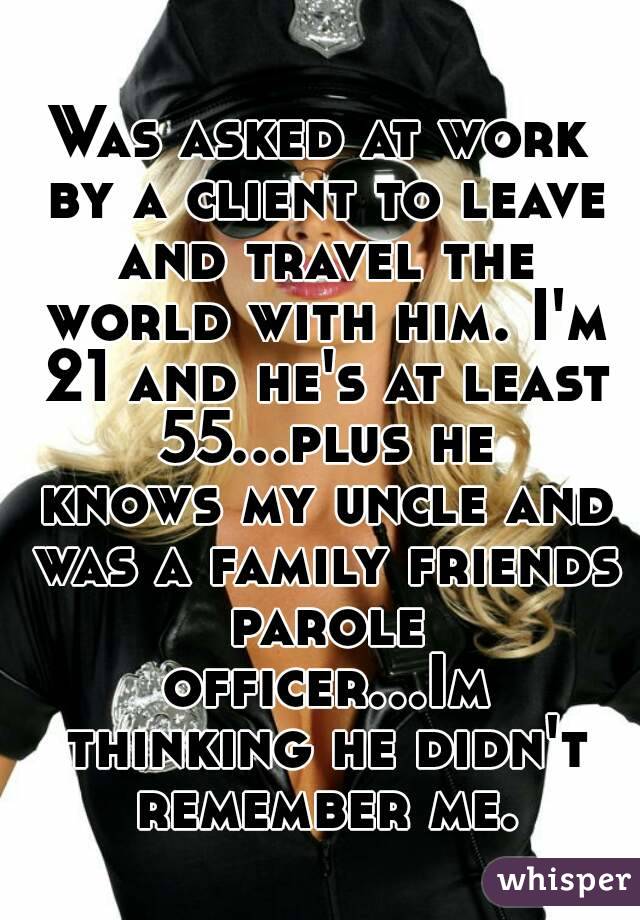Was asked at work by a client to leave and travel the world with him. I'm 21 and he's at least 55...plus he knows my uncle and was a family friends parole officer...Im thinking he didn't remember me.