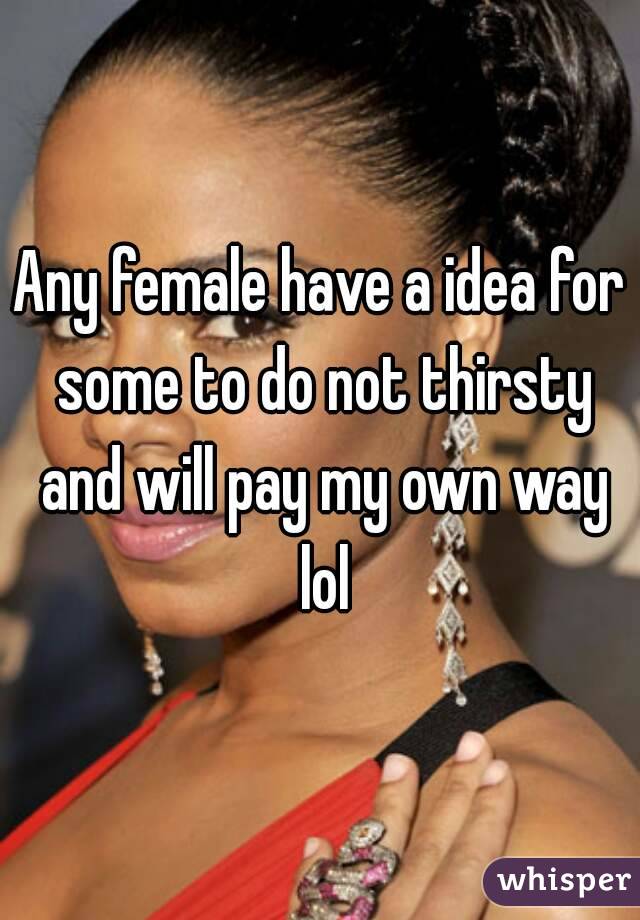 Any female have a idea for some to do not thirsty and will pay my own way lol