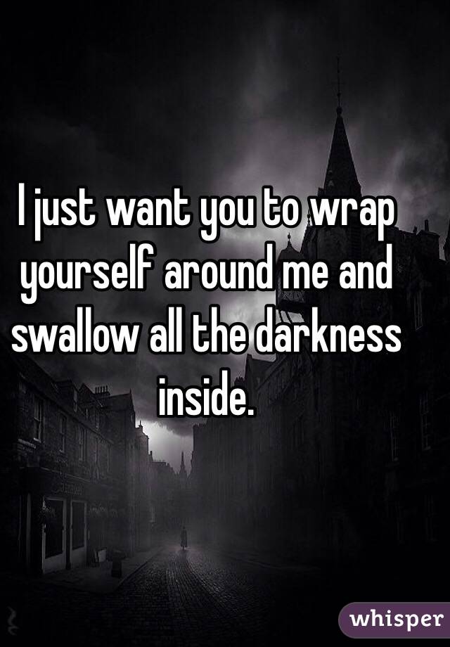 I just want you to wrap yourself around me and swallow all the darkness inside.  

