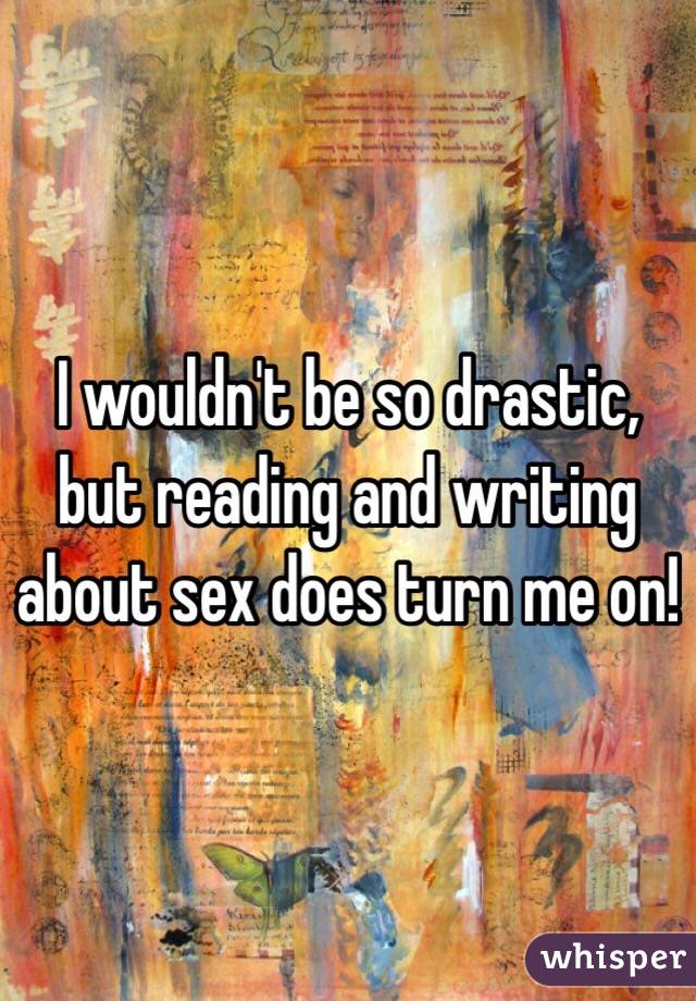 I wouldn't be so drastic, but reading and writing about sex does turn me on!