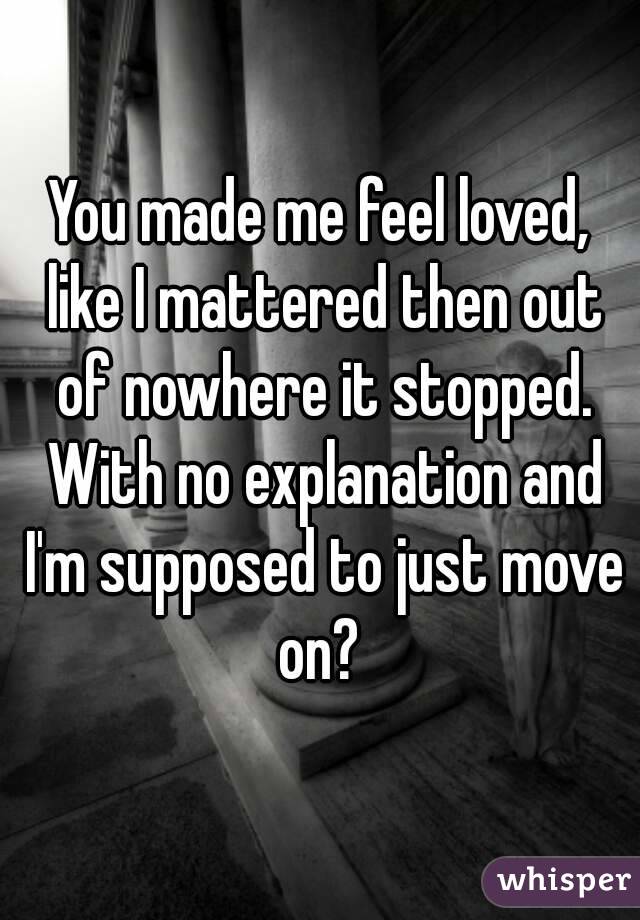 You made me feel loved, like I mattered then out of nowhere it stopped. With no explanation and I'm supposed to just move on? 