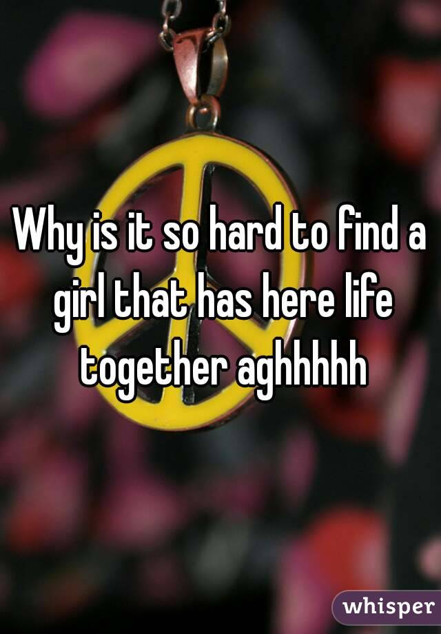 Why is it so hard to find a girl that has here life together aghhhhh