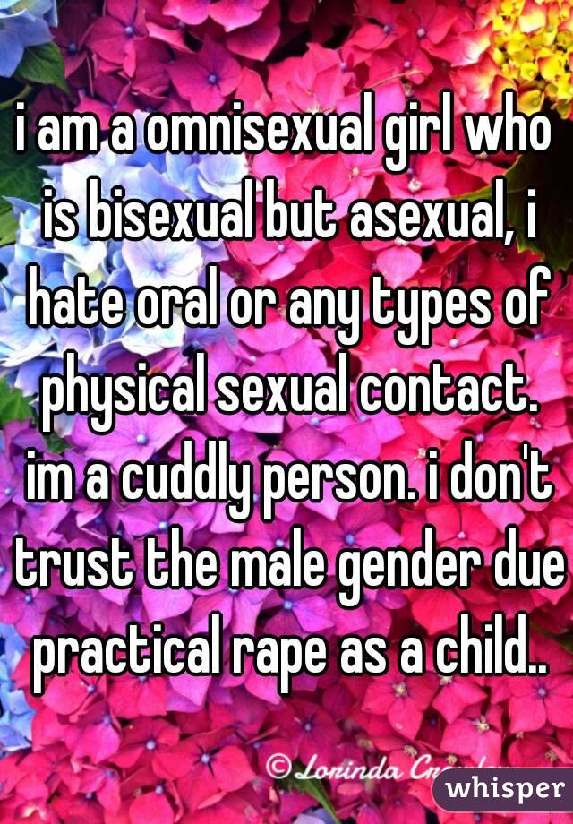 i am a omnisexual girl who is bisexual but asexual, i hate oral or any types of physical sexual contact. im a cuddly person. i don't trust the male gender due practical rape as a child..