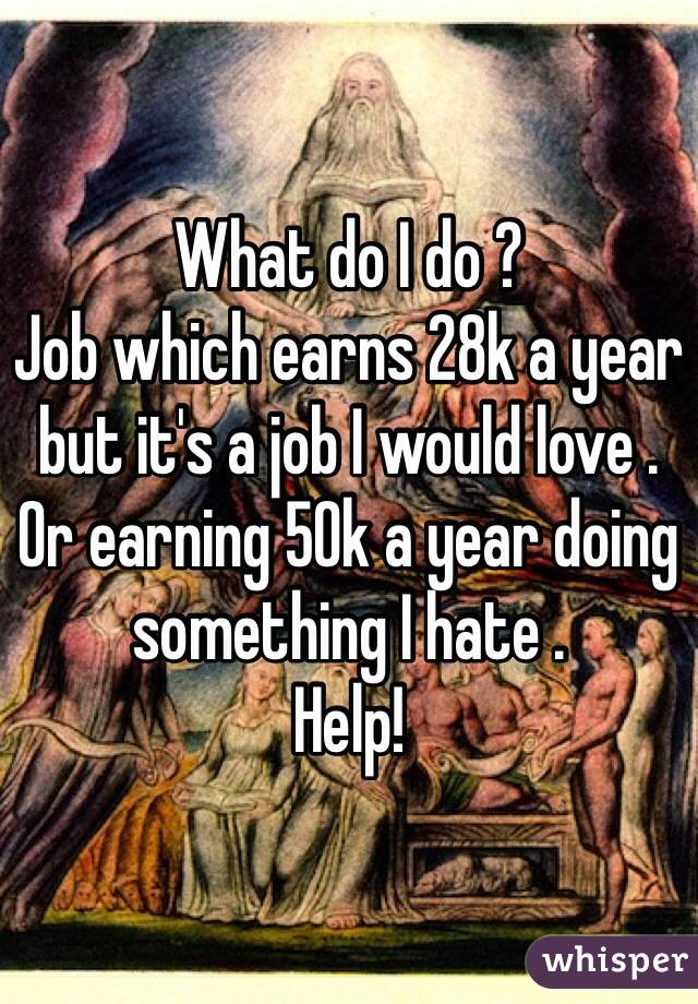 What do I do ? 
Job which earns 28k a year but it's a job I would love .
Or earning 50k a year doing something I hate .
Help!