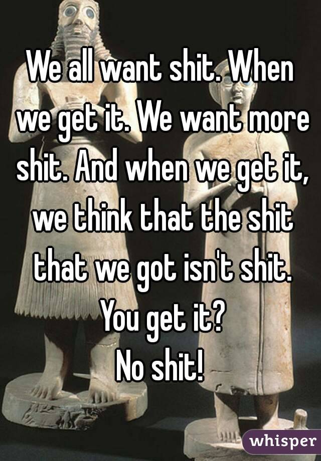 We all want shit. When we get it. We want more shit. And when we get it, we think that the shit that we got isn't shit. You get it?
No shit!