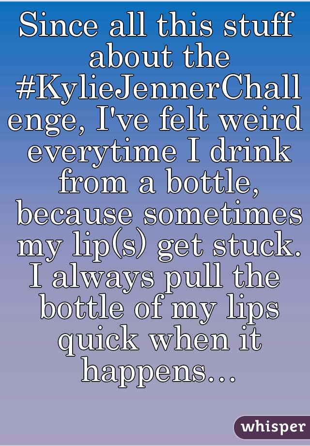 Since all this stuff about the #KylieJennerChallenge, I've felt weird everytime I drink from a bottle, because sometimes my lip(s) get stuck.
I always pull the bottle of my lips quick when it happens…