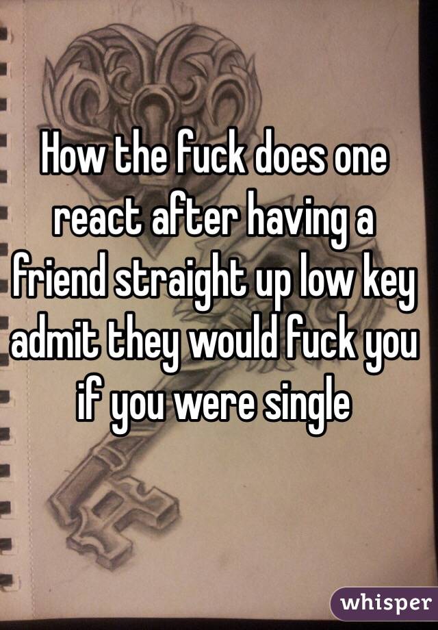 How the fuck does one react after having a friend straight up low key admit they would fuck you if you were single 