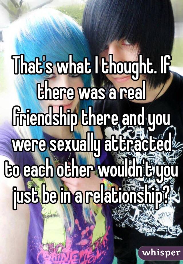 That's what I thought. If there was a real friendship there and you were sexually attracted to each other wouldn't you just be in a relationship?