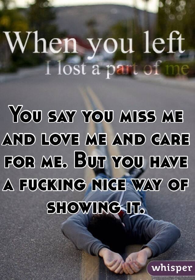 You say you miss me and love me and care for me. But you have a fucking nice way of showing it. 
