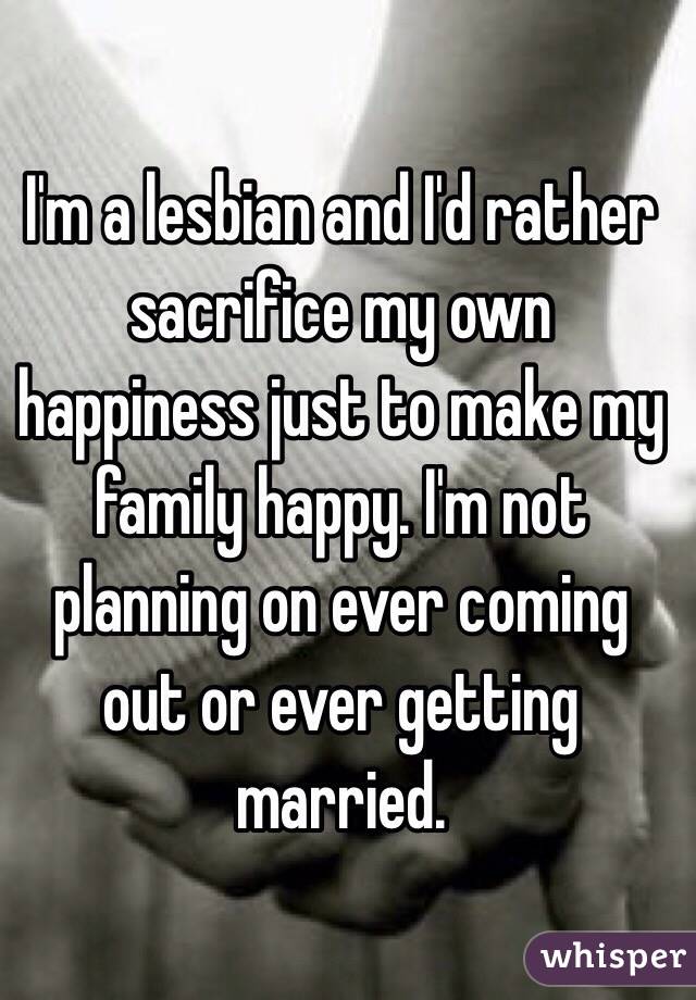 I'm a lesbian and I'd rather sacrifice my own happiness just to make my family happy. I'm not planning on ever coming out or ever getting married. 