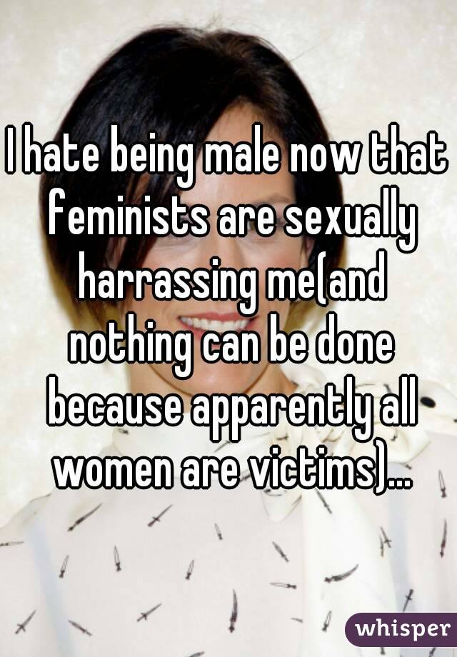 I hate being male now that feminists are sexually harrassing me(and nothing can be done because apparently all women are victims)...