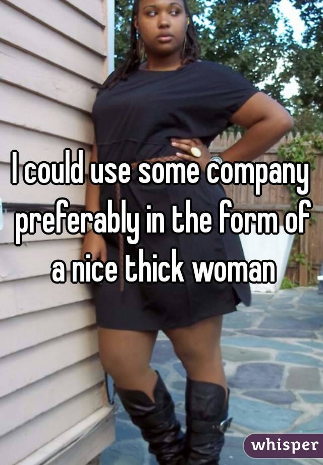 I could use some company preferably in the form of a nice thick woman