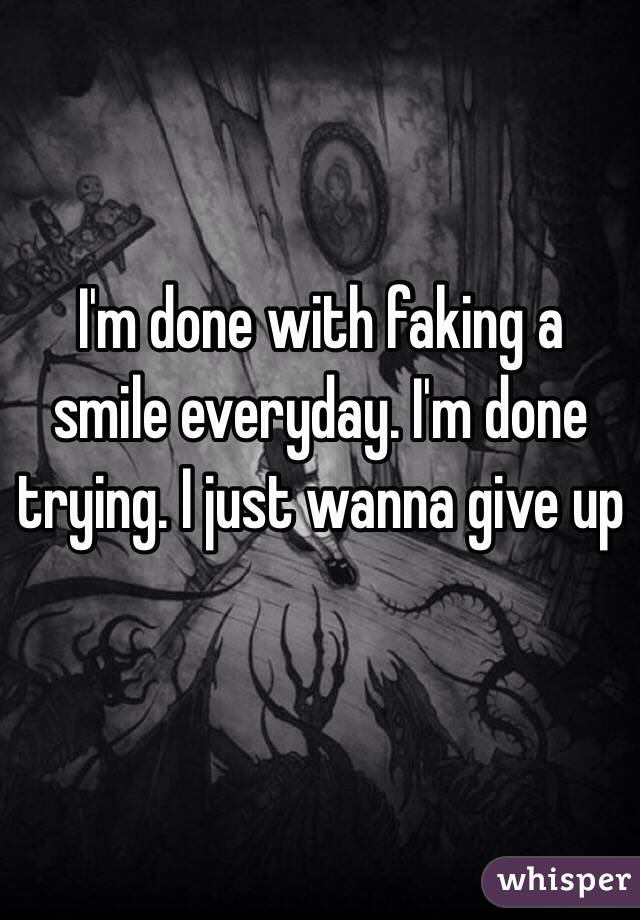 I'm done with faking a smile everyday. I'm done trying. I just wanna give up 