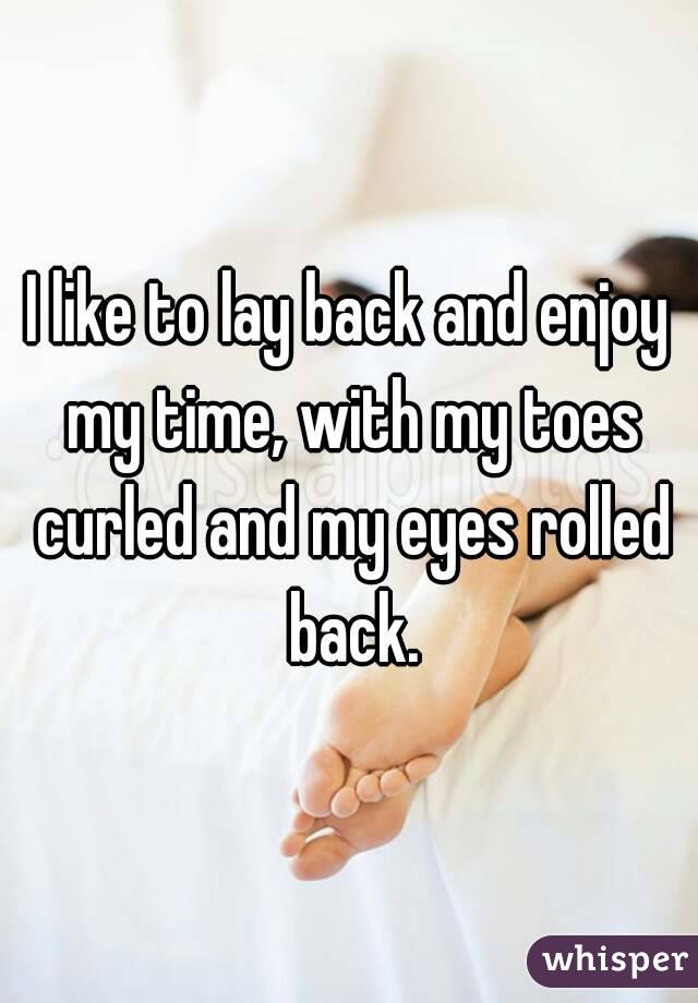 I like to lay back and enjoy my time, with my toes curled and my eyes rolled back.
