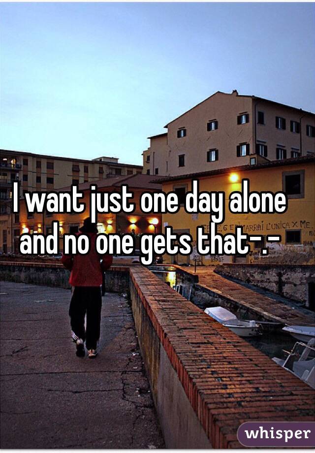 I want just one day alone and no one gets that-.-