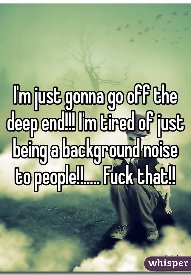 I'm just gonna go off the deep end!!! I'm tired of just being a background noise to people!!..... Fuck that!!