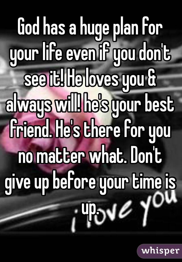 God has a huge plan for your life even if you don't see it! He loves you & always will! he's your best friend. He's there for you no matter what. Don't give up before your time is up. 