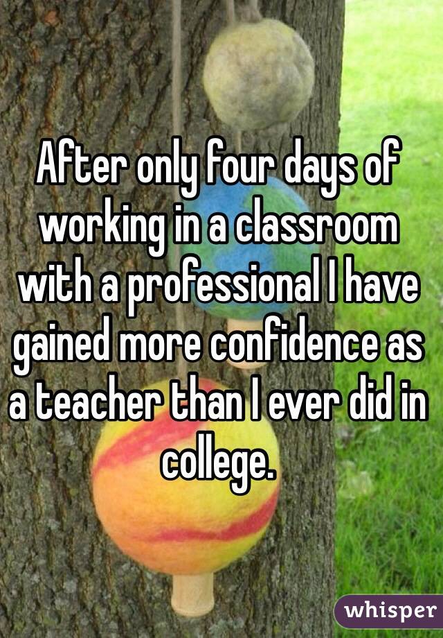After only four days of working in a classroom with a professional I have gained more confidence as a teacher than I ever did in college.