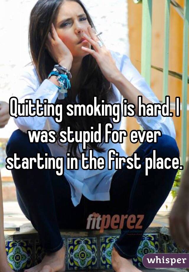 Quitting smoking is hard. I was stupid for ever starting in the first place.