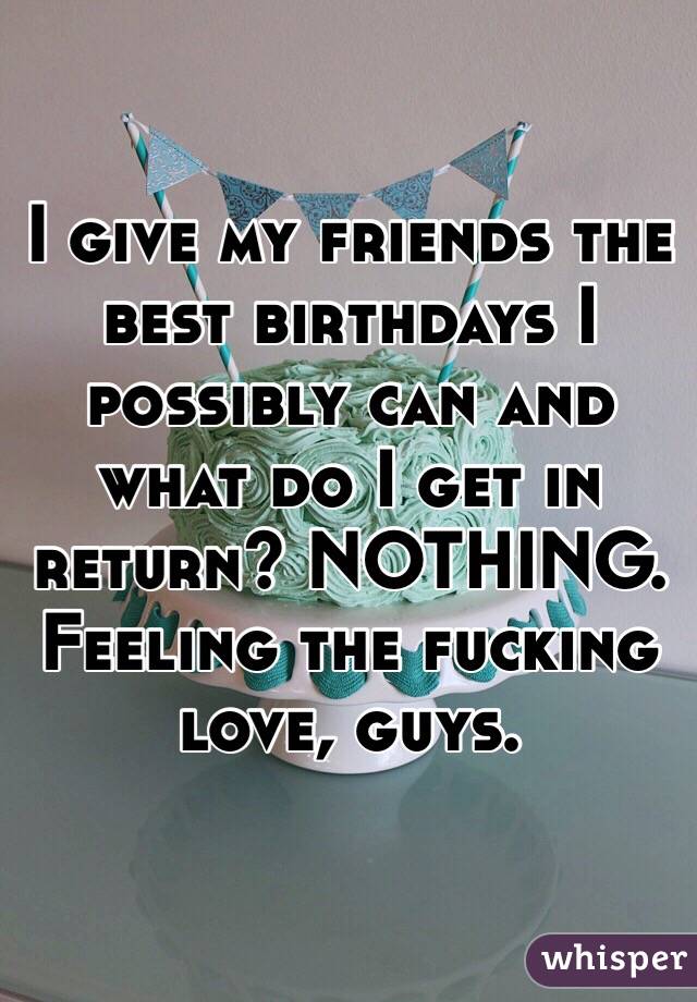 I give my friends the best birthdays I possibly can and what do I get in return? NOTHING. Feeling the fucking love, guys. 