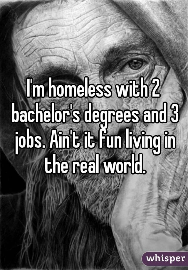 I'm homeless with 2 bachelor's degrees and 3 jobs. Ain't it fun living in the real world.