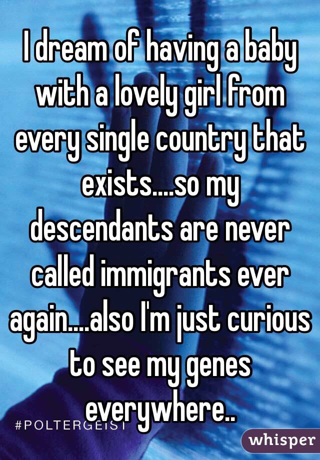 I dream of having a baby with a lovely girl from every single country that exists....so my descendants are never called immigrants ever again....also I'm just curious to see my genes everywhere..