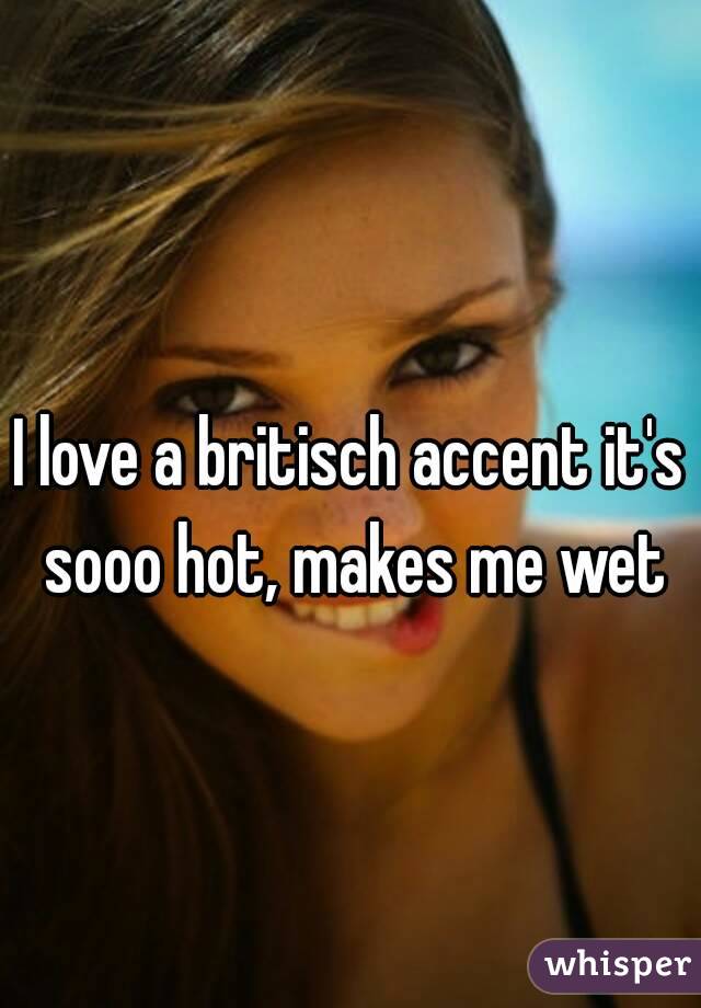 I love a britisch accent it's sooo hot, makes me wet