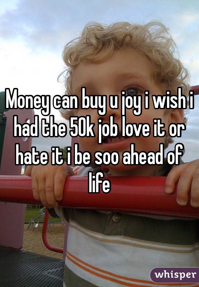 Money can buy u joy i wish i had the 50k job love it or hate it i be soo ahead of life