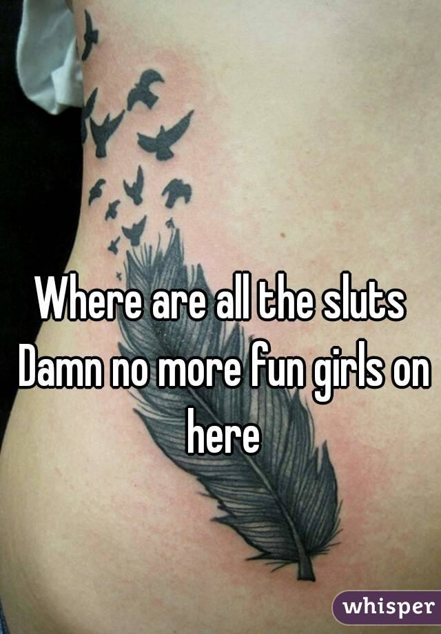 Where are all the sluts Damn no more fun girls on here